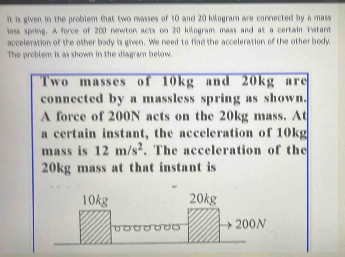 It is given in the problem that two masses of 10 and 20 kilogram are connected by a mass 
less spring. A force of 200 newton acts on 20 kilogram mass and at a certain instant 
acceleration of the other body is given. We need to find the acceleration of the other body. 
The problem is as shown in the diagram below. 
Two masses of 10kg and 20kg are 
connected by a massless spring as shown. 
A force of 200N acts on the 20kg mass. At 
a certain instant, the acceleration of 10kg
mass is 12m/s^2. The acceleration of the
20kg mass at that instant is
10kg 20kg
200N