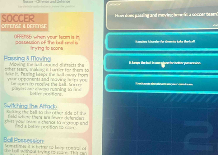 Soccer - Offense and Defense
Uise the Ieformutian below to Jnswer the quiestion. ''''''''
How does passing and moving benefit a soccer team?
'''
OFFENSE: when your team is in
possession of the ball and is It makes it harder for them to take the ball.
trying to score
Passing & Moving
Moving the ball around distracts the It keeps the ball in one place for better possession.
other team, making it harder for them to
take it. Passing keeps the ball away from
your opponents and moving helps you It exhausts the players on your own team.
be open to receive the ball. Soccer
players are always running to find
better positions.
Switching the Attack:
Kicking the ball to the other side of the
field where there are fewer defenders
gives your team a chance to regroup and
find a better position to score.
Ball Possession:
Sometimes it is better to keep control of
the ball without trying to score. This can
