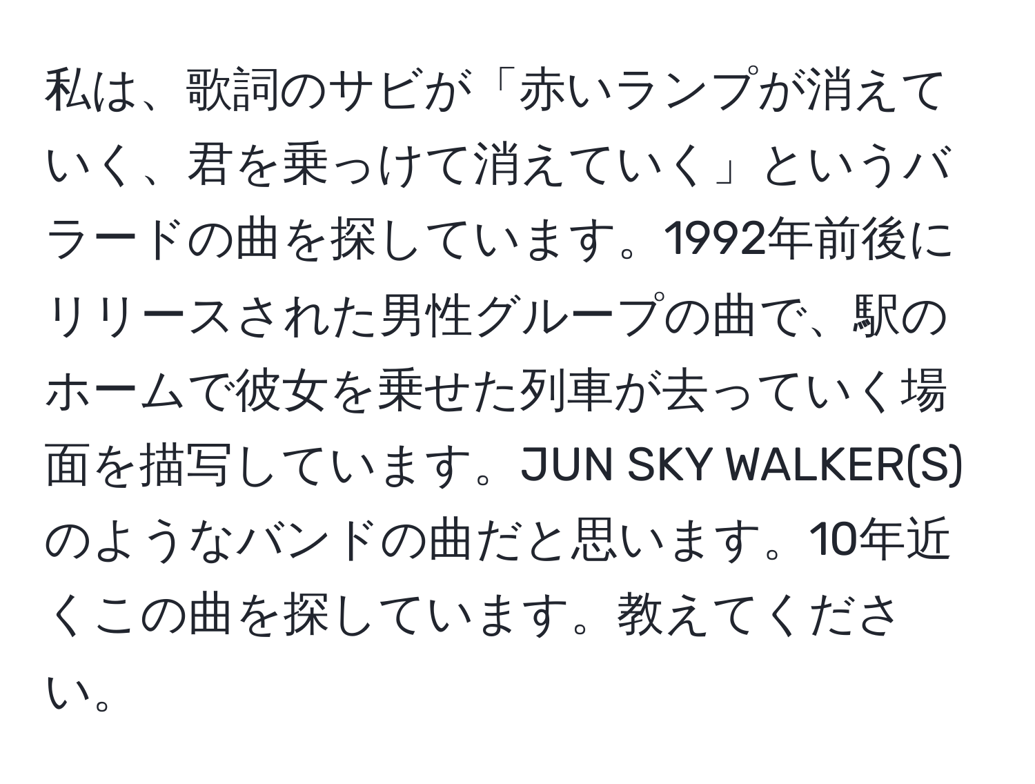 私は、歌詞のサビが「赤いランプが消えていく、君を乗っけて消えていく」というバラードの曲を探しています。1992年前後にリリースされた男性グループの曲で、駅のホームで彼女を乗せた列車が去っていく場面を描写しています。JUN SKY WALKER(S)のようなバンドの曲だと思います。10年近くこの曲を探しています。教えてください。