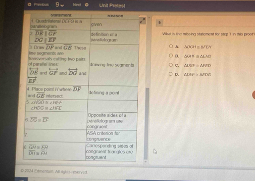 Previous Next Unit Pretest
9
What is the missing statement for step 7 in this proof
A.
△ DGH≌ △ FEH
B. △ GHF≌ △ EHD
c. △ DGF≌ △ FED
D. △ DEF≌ △ EDG
© 2024 Edmentum. All rights reserved