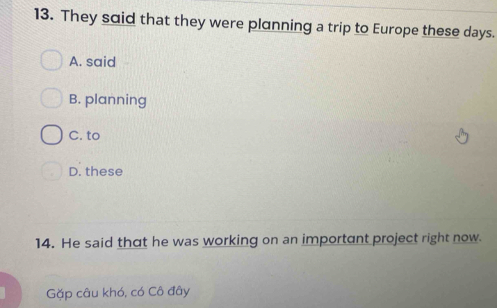 They said that they were planning a trip to Europe these days.
A. said
B. planning
C. to
D. these
14. He said that he was working on an important project right now.
Gặp câu khó, có Cô đây