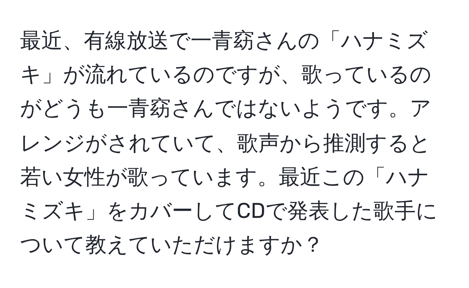 最近、有線放送で一青窈さんの「ハナミズキ」が流れているのですが、歌っているのがどうも一青窈さんではないようです。アレンジがされていて、歌声から推測すると若い女性が歌っています。最近この「ハナミズキ」をカバーしてCDで発表した歌手について教えていただけますか？