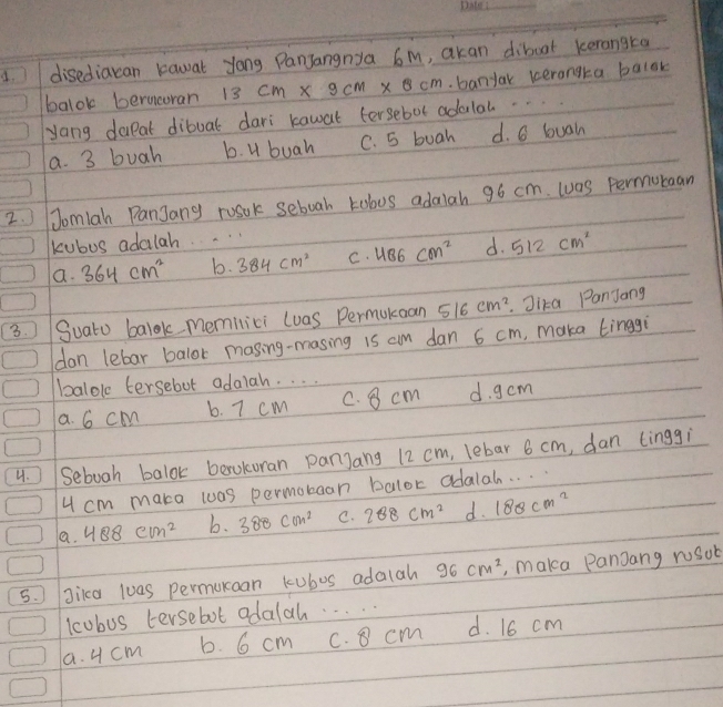 disediacan kawat yong Panjangnya 6m, akan diboat kerangta
balok berncoran
yong daealt dibuat dari kawat fersebol adolal. 13cm* 9cm* 8cm.banyak terangta balok
a. 3 buah b. U buah C. 5 buah d. 6 buain
2. Jomlah PanJany rosok seboah tobus adalah 96 cm. was Permuraan
kubos adalah..
a. 364cm^2 b. 384cm^2 C. 486cm^2 d. 512cm^2
3. Suato balok memilici (uas Permuknan 516cm^2 Jika PanJang
don lebar balor masing-masing is am dan 6 cm, maka tinggi
balole tersebot adalah. . . .
a. 6 cm b. 7 cm c. 8 cm d. g cm
4. Seboah balok berokoran panjang 12 cm, lebar 6 cm, dan (inggi
4 cm maka was permobean balor adalah. . .
a. 488cm^2 b. 380cm^2 C. 288cm^2 d. 180cm^2
5. gikca las permunoan kubus adalah 96cm^2 , maka Panjang rosot
lcubus tersebot adalah. . . .
a. 4 cm b. 6 cm c. 8 cm d. 16 cm