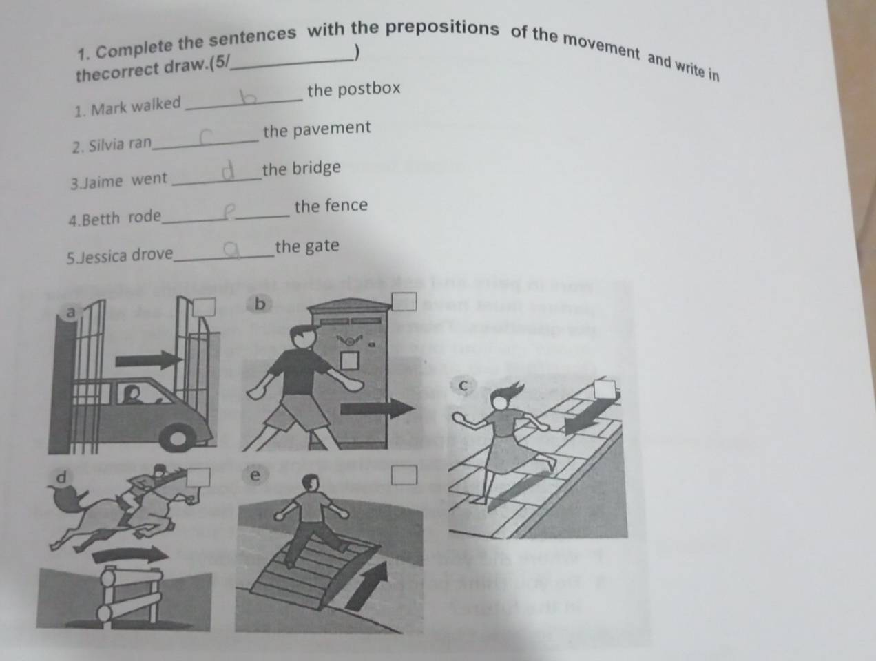 Complete the sentences with the prepositions of the movement and write in 
thecorrect draw.(5/_ 
) 
the postbox 
1. Mark walked 
_ 
2. Silvia ran_ the pavement 
3.Jaime went _the bridge 
_ 
the fence 
4.Betth rode_ 
5.Jessica drove_ the gate 
C