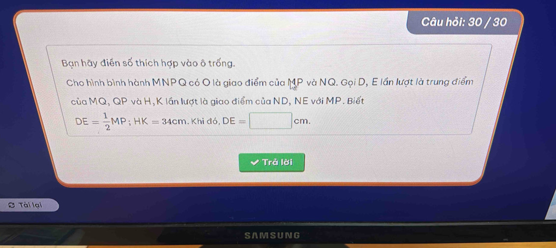 Câu hỏi: 30 / 30 
Bạn hãy điển số thích hợp vào ô trống. 
Cho hình bình hành MNPQ có O là giao điểm của MP và NQ. Gọi D, E lần lượt là trung điểm 
của MQ, QP và H, K lần lượt là giao điểm của ND, NE với MP. Biết
DE= 1/2 MP; HK=34cm. . Khi đó, DE=□ cm. 
Trả lời 
Tải lại 
SAMSUNG