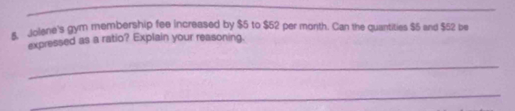 $, Jolene's gym membership fee increased by $5 to $52 per month. Can the quantities $5 and $52 be 
expressed as a ratio? Explain your reasoning. 
_ 
_