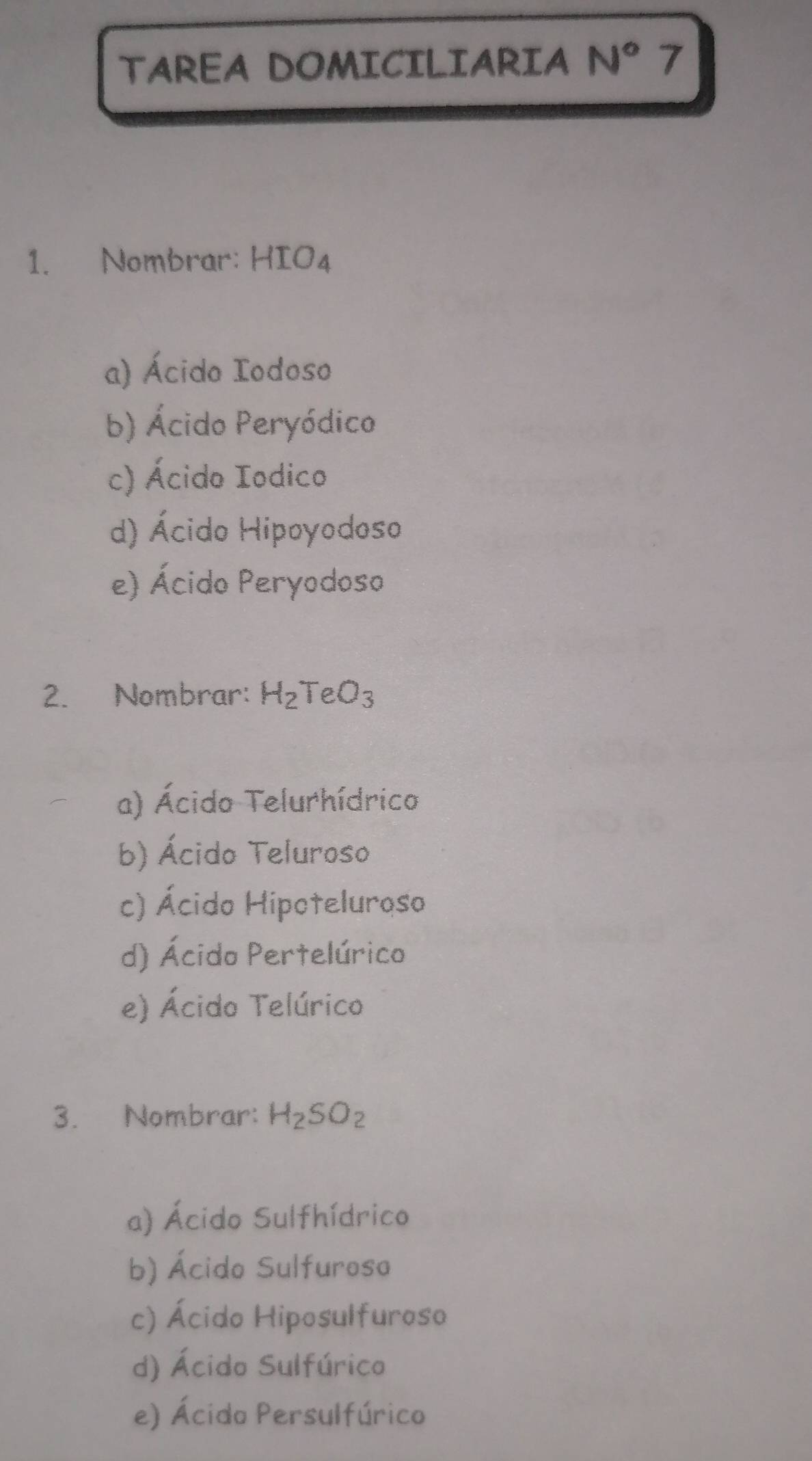 TAREA DOMICILIARIA N° 7
1. Nombrar: HIO_4
a) Ácido Iodoso
b) Ácido Peryódico
c) Ácido Iodico
d) Ácido Hipoyodoso
e) Ácido Peryodoso
2. Nombrar: H_2TeO_3
a) Ácido Telurhídrico
b) Ácido Teluroso
c) Ácido Hipoteluroso
d) Ácido Pertelúrico
e) Ácido Telúrico
3. Nombrar: H_2SO_2
a) Ácido Sulfhídrico
b) Ácido Sulfuroso
c) Ácido Hiposulfuroso
d) Ácido Sulfúrico
e) Ácido Persulfúrico