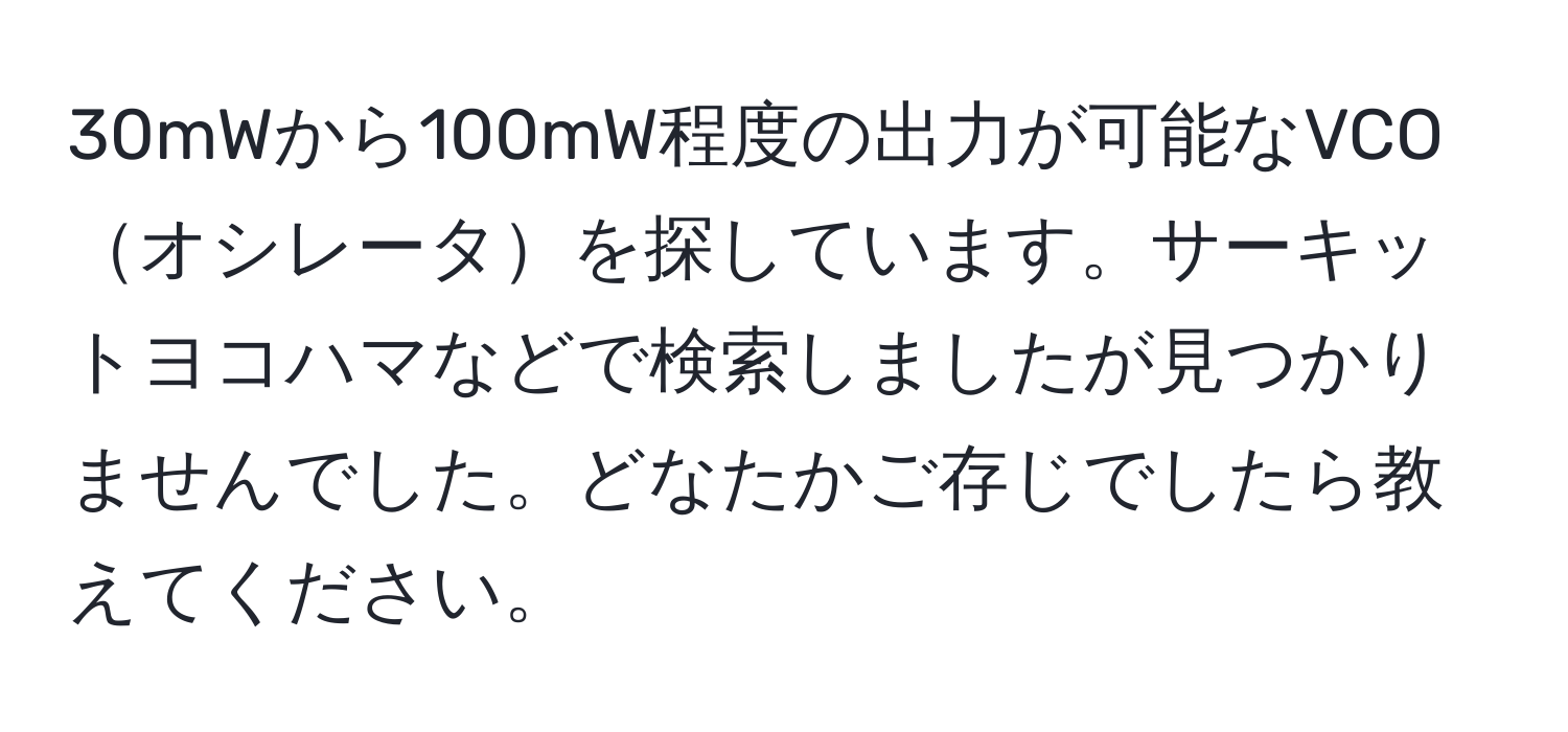 30mWから100mW程度の出力が可能なVCOオシレータを探しています。サーキットヨコハマなどで検索しましたが見つかりませんでした。どなたかご存じでしたら教えてください。