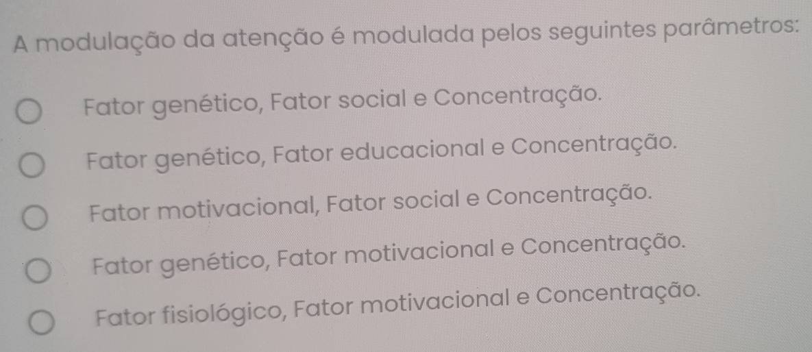 A modulação da atenção é modulada pelos seguintes parâmetros:
Fator genético, Fator social e Concentração.
Fator genético, Fator educacional e Concentração.
Fator motivacional, Fator social e Concentração.
Fator genético, Fator motivacional e Concentração.
Fator fisiológico, Fator motivacional e Concentração.