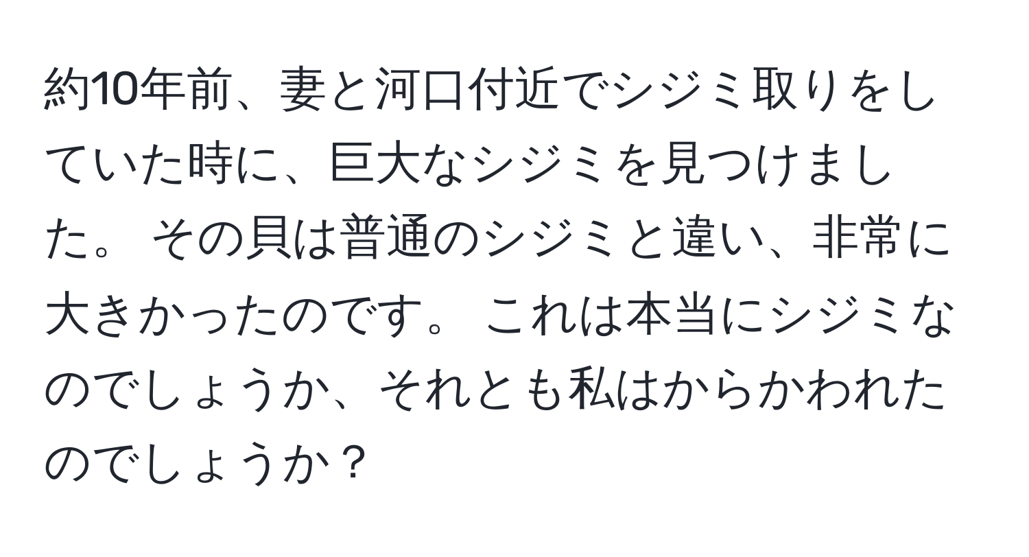 約10年前、妻と河口付近でシジミ取りをしていた時に、巨大なシジミを見つけました。 その貝は普通のシジミと違い、非常に大きかったのです。 これは本当にシジミなのでしょうか、それとも私はからかわれたのでしょうか？