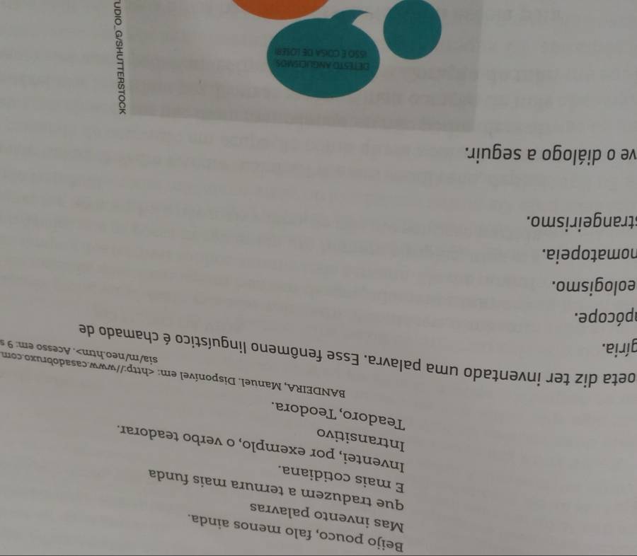 Beijo pouco, falo menos ainda.
Mas invento palavras
que traduzem a ternura mais funda
E mais cotidiana.
Inventei, por exemplo, o verbo teadorar.
Intransitivo
Teadoro, Teodora.
BANDEIRA, Manuel. Disponível em:. Acesso em: 9
apócope.
eologismo.
nomatopeia.
strangeirismo.
ve o diálogo a seguir.
DETESTO ANGLICISMOS
ISSO É COISA DE LOSER)
5