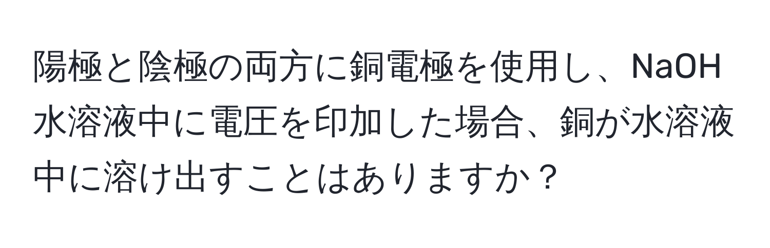 陽極と陰極の両方に銅電極を使用し、NaOH水溶液中に電圧を印加した場合、銅が水溶液中に溶け出すことはありますか？