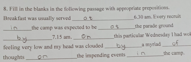 Fill in the blanks in the following passage with appropriate prepositions. 
Breakfast was usually served _6.30 am. Every recruit 
_the camp was expected to be _the parade ground 
_ 
7.15 am. _this particular Wednesday I had wol 
feeling very low and my head was clouded _a myriad_ 
thoughts_ the impending events _the camp.