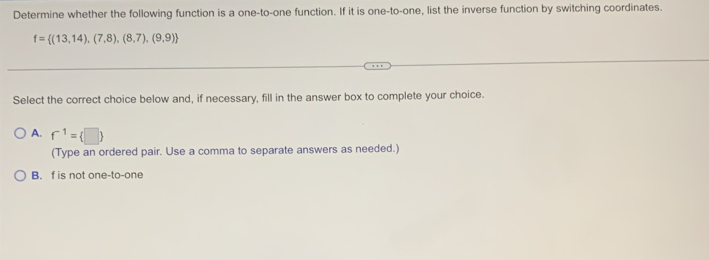 Determine whether the following function is a one-to-one function. If it is one-to-one, list the inverse function by switching coordinates.
f= (13,14),(7,8),(8,7),(9,9)
Select the correct choice below and, if necessary, fill in the answer box to complete your choice.
A. f^(-1)= □ 
(Type an ordered pair. Use a comma to separate answers as needed.)
B. f is not one-to-one