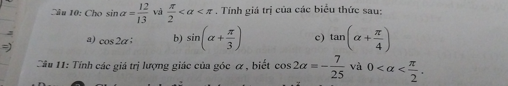 Cho sin alpha = 12/13  và  π /2  . Tính giá trị của các biểu thức sau: 
a) cos 2alpha ; b) sin (alpha + π /3 ) tan (alpha + π /4 )
c) 
2 
Câu 11: Tính các giá trị lượng giác của góc α, biết cos 2alpha =- 7/25 va0 .