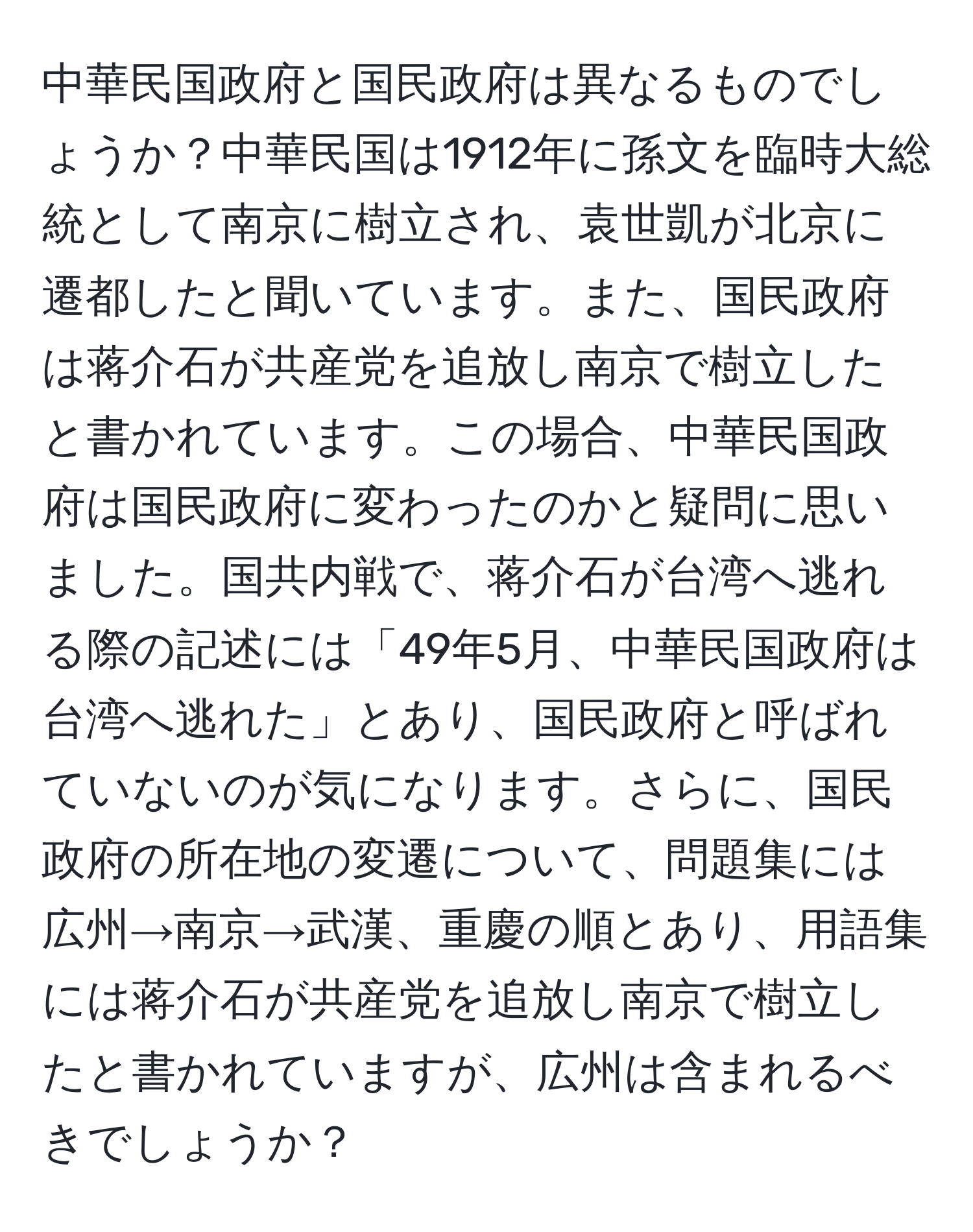 中華民国政府と国民政府は異なるものでしょうか？中華民国は1912年に孫文を臨時大総統として南京に樹立され、袁世凱が北京に遷都したと聞いています。また、国民政府は蒋介石が共産党を追放し南京で樹立したと書かれています。この場合、中華民国政府は国民政府に変わったのかと疑問に思いました。国共内戦で、蒋介石が台湾へ逃れる際の記述には「49年5月、中華民国政府は台湾へ逃れた」とあり、国民政府と呼ばれていないのが気になります。さらに、国民政府の所在地の変遷について、問題集には広州→南京→武漢、重慶の順とあり、用語集には蒋介石が共産党を追放し南京で樹立したと書かれていますが、広州は含まれるべきでしょうか？