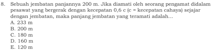 Sebuah jembatan panjannya 200 m. Jika diamati oleh seorang pengamat didalam
pesawat yang bergerak dengan kecepatan 0, 6c(c= kecepatan cahaya) sejajar
dengan jembatan, maka panjang jembatan yang teramati adalah...
A. 233 m
B. 200 m
C. 180 m
D. 160 m
E. 120 m