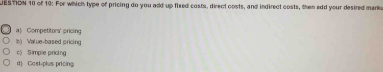 UESTION 10 of 10: For which type of pricing do you add up fixed costs, direct costs, and indirect costs, then add your desired marku
a) Competitors' pricing
b) Value-based pricing
c) Simple pricing
d) Cost-plus pricing