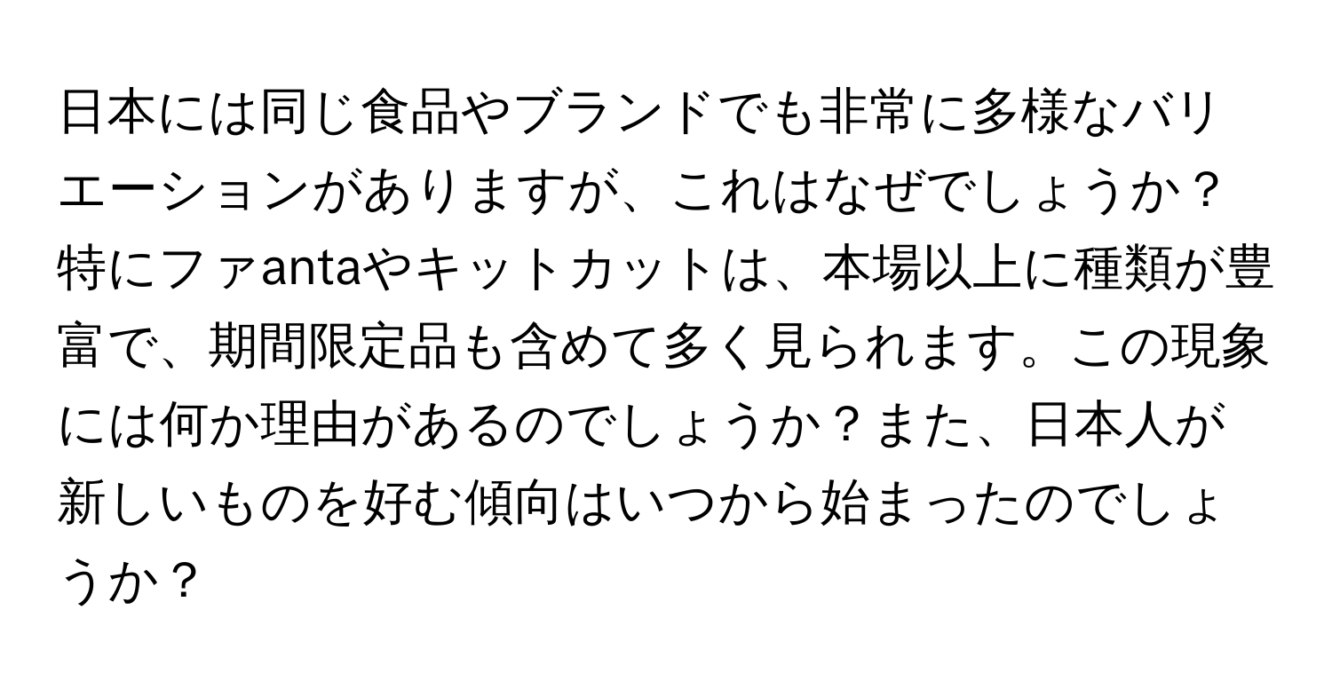 日本には同じ食品やブランドでも非常に多様なバリエーションがありますが、これはなぜでしょうか？特にファantaやキットカットは、本場以上に種類が豊富で、期間限定品も含めて多く見られます。この現象には何か理由があるのでしょうか？また、日本人が新しいものを好む傾向はいつから始まったのでしょうか？