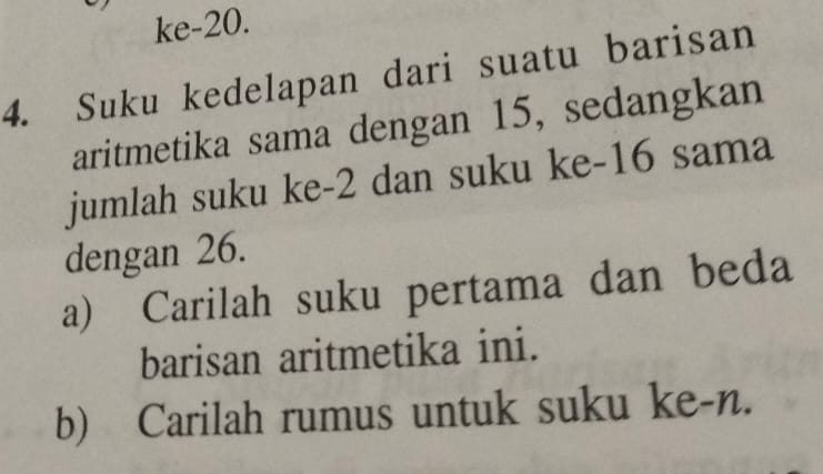 ke- 20. 
4. Suku kedelapan dari suatu barisan 
aritmetika sama dengan 15, sedangkan 
jumlah suku ke -2 dan suku ke -16 sama 
dengan 26. 
a) Carilah suku pertama dan beda 
barisan aritmetika ini. 
b) Carilah rumus untuk suku ke-n.