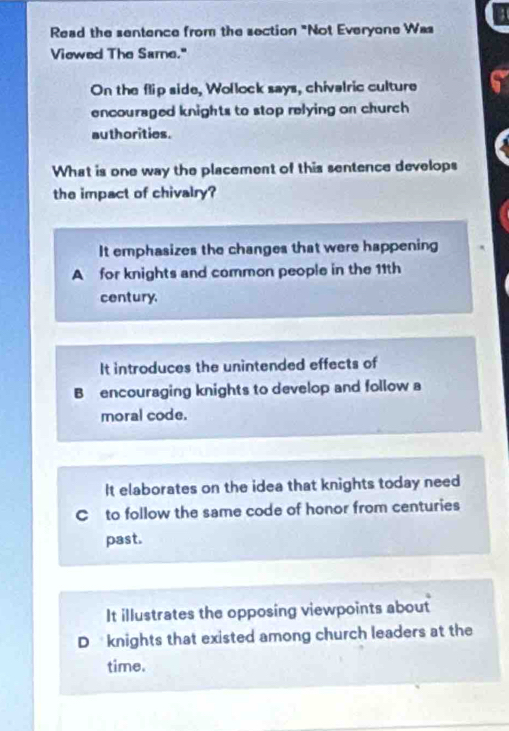 Read the sentence from the section "Not Everyone Was
Viewed The Same."
On the flip side, Wollock says, chivalric culture 6
encouraged knights to stop relying on church 
authorities.
What is one way the placement of this sentence develops
the impact of chivalry?
It emphasizes the changes that were happening
A for knights and common people in the 11th
century.
It introduces the unintended effects of
B encouraging knights to develop and follow a
moral code.
It elaborates on the idea that knights today need
C to follow the same code of honor from centuries
past.
It illustrates the opposing viewpoints about
D knights that existed among church leaders at the
time.