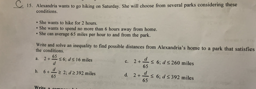 Alexandria wants to go hiking on Saturday. She will choose from several parks considering these
conditions.
She wants to hike for 2 hours.
She wants to spend no more than 6 hours away from home.
She can average 65 miles per hour to and from the park.
Write and solve an inequality to find possible distances from Alexandria’s home to a park that satisfies
the conditions.
c. 2+ d/65 ≤ 6; d≤ 260
a. 2+ 65/d ≤ 6; d≤ 16 11 miles miles
b. 6+ d/65 ≥ 2; d≥ 392miles
d. 2+ d/65 ≤ 6; d≤ 392miles
Write