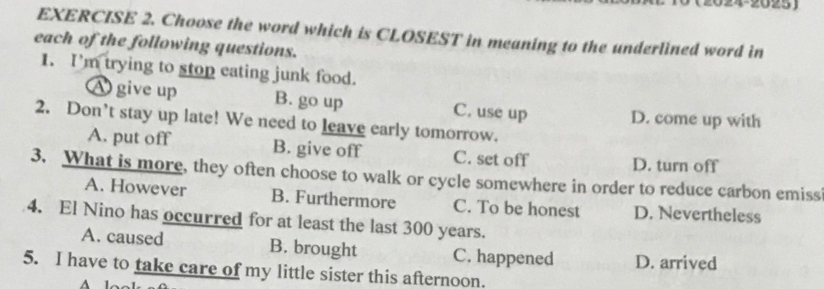 Choose the word which is CLOSEST in meaning to the underlined word in
each of the following questions.
1. I'm trying to stop eating junk food.
A give up B. go up C. use up D. come up with
2. Don’t stay up late! We need to leave early tomorrow.
A. put off B. give off C. set off D. turn off
3. What is more, they often choose to walk or cycle somewhere in order to reduce carbon emiss
A. However B. Furthermore C. To be honest D. Nevertheless
4. El Nino has occurred for at least the last 300 years.
A. caused B. brought C. happened D. arrived
5. I have to take care of my little sister this afternoon.