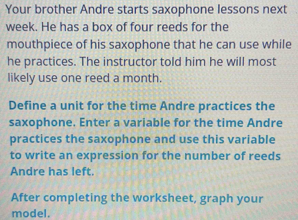 Your brother Andre starts saxophone lessons next 
week. He has a box of four reeds for the 
mouthpiece of his saxophone that he can use while 
he practices. The instructor told him he will most 
likely use one reed a month. 
Define a unit for the time Andre practices the 
saxophone. Enter a variable for the time Andre 
practices the saxophone and use this variable 
to write an expression for the number of reeds 
Andre has left. 
After completing the worksheet, graph your 
model.