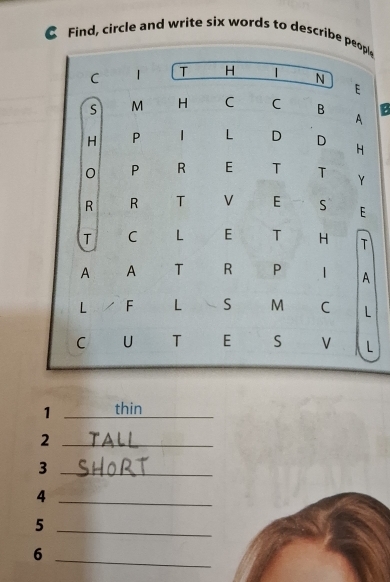 Find, circle and write six words to describe people 
C 1 T H N 
E 
S M H C C B B 
A 
H P 1 L D D H 
0 P R E T T Y 
R R T V E S E 
T C L E T H T 
A A T R P 1 A 
L / F L S M C L 
C U T E S V L 
1 _thin 
_2 
_3 
_4 
_5 
6 
_