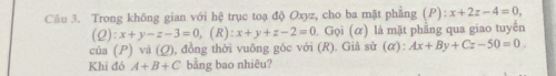 Trong không gian với hệ trục toạ độ Oxyz, cho ba mặt phẳng (P) : x+2z-4=0,
(Q):x+y-z-3=0, (R):x+y+z-2=0. Gọi (α) là mặt phẳng qua giao tuyến 
của (P) và (Q), ), đồng thời vuông góc với (R). Giả sử (α): Ax+By+Cz-50=0. 
Khi đó A+B+C bằng bao nhiêu?