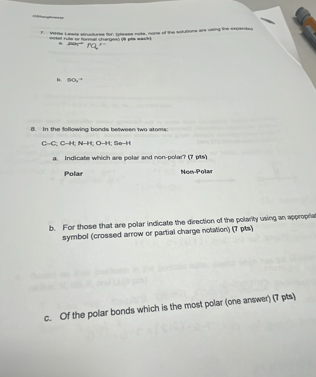 OShaughnessy
7. Write Lewis structures for: (please note, none of the solutions are using the expanded
octet rule or formal charges) (6 pts each)
a. PO
b. SO_2^(-3)
8. In the following bonds between two atoms:
C-C; C-H; N-H; O-H l; Se-H
a. Indicate which are polar and non-polar? (7 pts)
Polar Non-Polar
b. For those that are polar indicate the direction of the polarity using an appropriat
symbol (crossed arrow or partial charge notation) (7 pts)
c. Of the polar bonds which is the most polar (one answer) (7 pts)