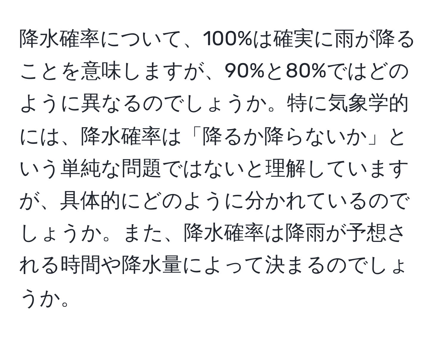 降水確率について、100%は確実に雨が降ることを意味しますが、90%と80%ではどのように異なるのでしょうか。特に気象学的には、降水確率は「降るか降らないか」という単純な問題ではないと理解していますが、具体的にどのように分かれているのでしょうか。また、降水確率は降雨が予想される時間や降水量によって決まるのでしょうか。