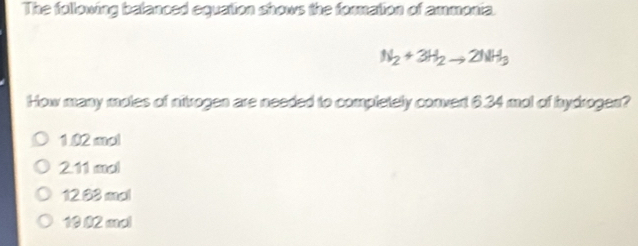 The following balanced equation shows the formation of ammonia.
N_2+3H_2to 2NH_3
How many moles of nitrogen are needed to completely convent 6.34 mol of hydrogen?
1.02 mol
211 aol
12.83 mal
10 02 aal