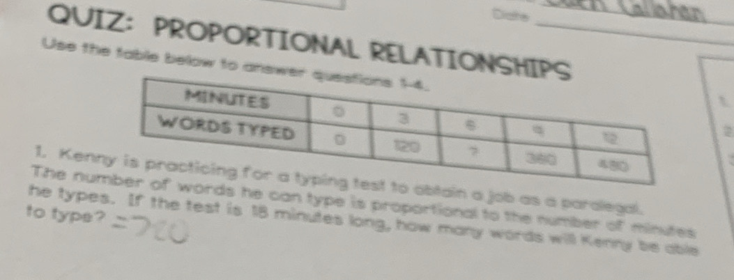 Diate den Callahán 
QUIZ：PROPORTIONAL RELATIONSHIP 
Use the table below to an 
t 
2 
1. Kenbtain a job as a paralegal. 
The nus he can type is proportional to the number of minutes
to type? 
he types. If the test is 18 minutes long, how many words will Kenny be able