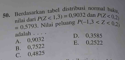 Berdasarkan tabel distribusi normal baku,
nilai dari P(Z<1,3)=0,9032 dan P(Z<0,2)
=0,5793. Nilai peluang P(-1,3
adalah . . . .
D. 0,3585
A. 0,9032
E. 0,2522
B. 0,7522
C. 0,4825