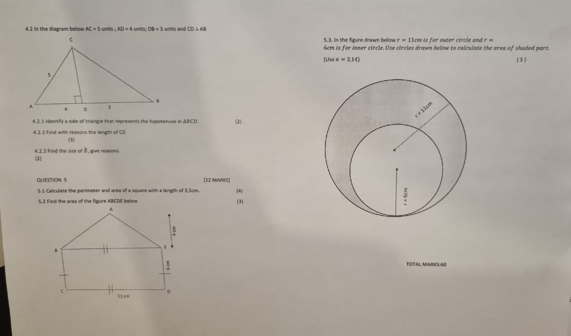 4.2 In the diagram below AC=5 units;AD=4 units DB=3 units and CD⊥ AB
5.3. In the figure drawn below r=11cm is for outer circle and r=
6cm is for inner circle. Use circles drawn below to calculate the area of shaded part. 
(Use π =3,14) ( 5 ) 
4.2.1 Identify a side of triangle that represents the hypotenuse in ΔBCD. (2) 
4.2.2 Find with reasons the length of CD
(3) 
4.2.2 Find the size of B, give reasons 
(2) 
QUESTION 5 [12 MARKS] 
5.1 Calculate the perimeter and area of a square with a length of 3,5cm. (4) 
(3) 
TOTAL MARKS:60