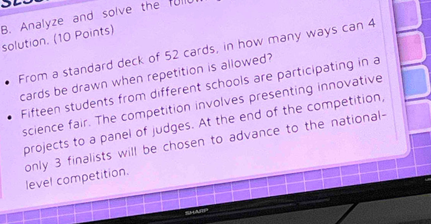 Analyze and solve the fulld 
solution. (10 Points) 
From a standard deck of 52 cards, in how many ways can 4
cards be drawn when repetition is allowed? 
Fifteen students from different schools are participating in a 
science fair. The competition involves presenting innovative 
projects to a panel of judges. At the end of the competition, 
only 3 finalists will be chosen to advance to the national- 
level competition. 
SHARP