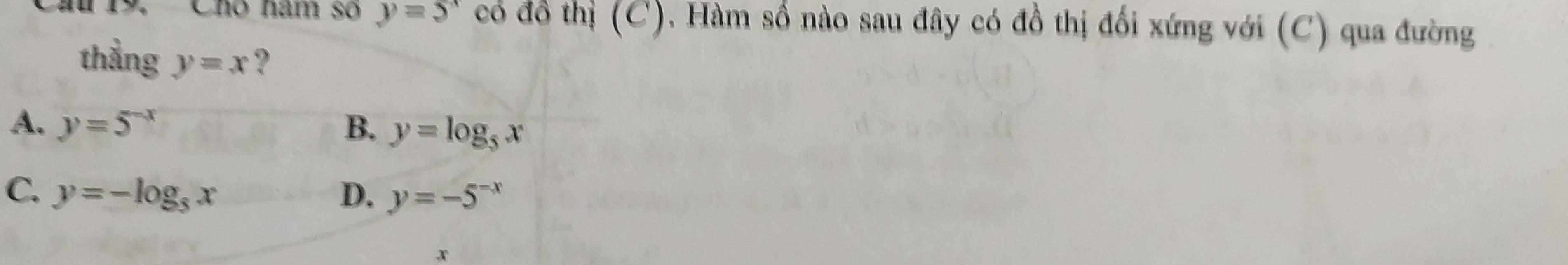 Cho năm số y=5^x có đồ thị (C). Hàm số nào sau đây có đồ thị đối xứng với (C) qua đường
thẳng y=x ?
A. y=5^(-x) B. y=log _5x
C. y=-log _5x D. y=-5^(-x)
x