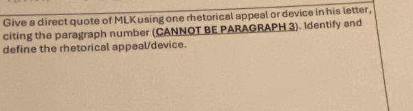 Give a direct quote of MLK using one rhetorical appeal or device in his letter, 
citing the paragraph number (CANNOT BE PARAGRAPH 3). Identify and 
define the rhetorical appealdevice.