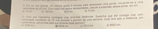 Em um dia normal, um velculo gasta 5 minutos para atravessar uma ponte, movendo-se a uma
a) 10 km velocidade de 20 m/s. Com base nos dados apresentados, calcule a extensão dessa ponte, em km
b) 100 km ( 6 km d) 10 km
3) Uma ave migratória consegue voar enormes distâncias. Suponha que ela consiga voar com
velocidade constante de 10 m/s durante o período de uma semana. Qual terá sido a distância, em
a) 2056 km quilômetros, percomida pela ave durante esse período? () 6048 km c) 7512 km d) 8600 km