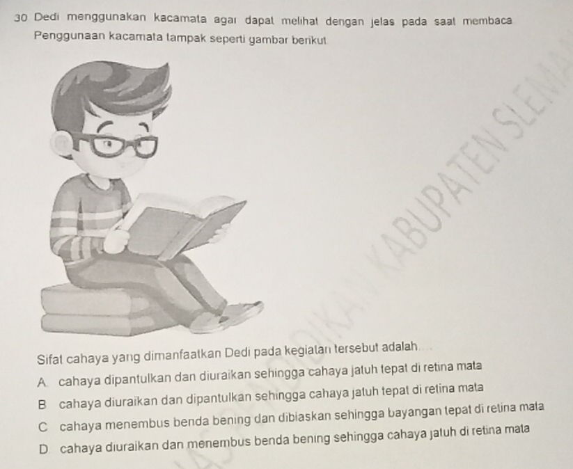 Dedi menggunakan kacamata agaı dapat melihat dengan jelas pada saat membaca
Penggunaan kacamata lampak seperti yambar berikut
Sifat cahaya yang dimanfaatkan Dedi pada kegiatan tersebut adalah
A cahaya dipantulkan dan diuraikan sehingga cahaya jatuh tepat di retina mata
B cahaya diuraikan dan dipantulkan sehingga cahaya jatuh tepat di retina mata
C cahaya menembus benda bening dan dibiaskan sehingga bayangan tepat di retina mata
D.cahaya diuraikan dan menembus benda bening sehingga cahaya jatuh di retina mata