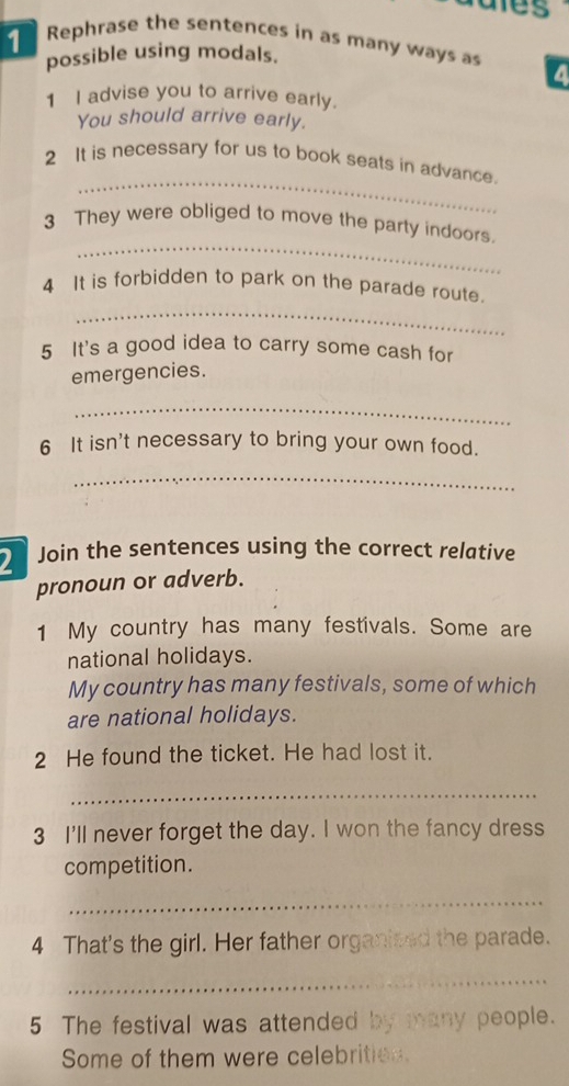 ares 
Rephrase the sentences in as many ways as a 
possible using modals. 
1 I advise you to arrive early. 
You should arrive early. 
_ 
2 It is necessary for us to book seats in advance. 
_ 
3 They were obliged to move the party indoors. 
_ 
4 It is forbidden to park on the parade route. 
5 It's a good idea to carry some cash for 
emergencies. 
_ 
6 It isn't necessary to bring your own food. 
_ 
2 Join the sentences using the correct relative 
pronoun or adverb. 
1 My country has many festivals. Some are 
national holidays. 
My country has many festivals, some of which 
are national holidays. 
2 He found the ticket. He had lost it. 
_ 
3 I'll never forget the day. I won the fancy dress 
competition. 
_ 
4 That's the girl. Her father organized the parade. 
_ 
5 The festival was attended by many people. 
Some of them were celebrities.