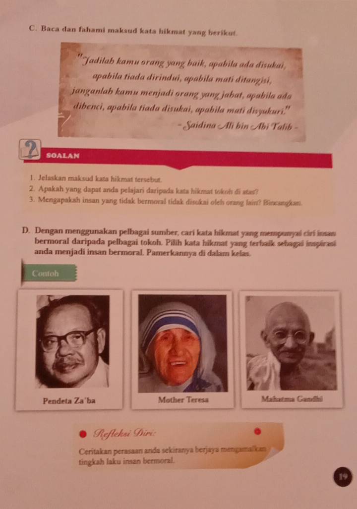 Baca dan fahami maksud kata hikmat yang berikut. 
Jadilab kamu orang yang baik, apabila ada disukai, 
apabila tiada dirindui, apabila mati ditanzisi, 
janganlah kamu menjadi orang yang jahat, apabila ađa 
dibenci, apabila tiada disukai, apabila mati disyukuri." 
- Saidina Ali bin Abi Talib - 
2 SOALAN 
1. Jelaskan maksud kata hikmat tersebut. 
2. Apakah yang dapat anda pelajari daripada kata hikmat tokoh di stas? 
3. Mengapakah insan yang tidak bermoral tidak disukai oleh orang lain? Bicangkan. 
D. Dengan menggunakan pelbagai sumber, cari kata hikmat yang mempunyai ciri insan 
bermoral daripada pelbagai tokoh. Pilih kata hikmat yang terbaik sebagai inspiran 
anda menjadi insan bermoral. Pamerkannya di dalam kelas. 
Contoh 
Pendeta Za'ba 
Refleksi Diri: 
Ceritakan perasaan anda sekiranya berjaya mengamalkan 
tingkah laku insan bermoral. 
19