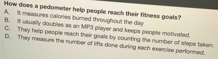 How does a pedometer help people reach their fitness goals?
A. It measures calories burned throughout the day
B. It usually doubles as an MP3 player and keeps people motivated.
C. They help people reach their goals by counting the number of steps taken.
D. They measure the number of lifts done during each exercise performed.