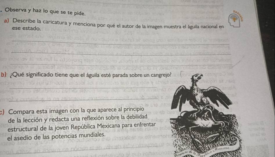 Observa y haz lo que se te pide. 
a) Describe la caricatura y menciona por qué el autor de la imagen muestra el águila nacional en 
ese estado. 
_ 
_ 
_ 
b) ¿Qué significado tiene que el águila esté parada sobre un cangrejo? 
_ 
_ 
c) Compara esta imagen con la que aparece al principio 
de la lección y redacta una reflexión sobre la debilidad 
estructural de la joven República Mexicana para enfrentar 
el asedio de las potencias mundiales.