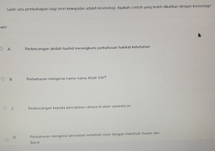 Salah satu pembahagian bagi teori kewujudan adalah kosmologi. Apakah contoh yang boleh dikaitkan dengan kosmologi?
wer :
A Perbincangan akidah tauhid merangkumi perbahasan hakikat ketuhanan
B Perbahasan mengenai nama-nama Allah SWT
C Perbincangan kepada penciptaan cahaya di alam semesta ini
D Perbahasan mengenaï persoalan metafizik islam dengan metafizk Yunani dan
Barat