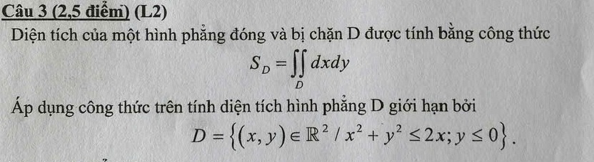 (2,5 điểm) (L2)
Diện tích của một hình phẳng đóng và bị chặn D được tính bằng công thức
S_D=∈t _Ddxdy
Áp dụng công thức trên tính diện tích hình phẳng D giới hạn bởi
D= (x,y)∈ R^2/x^2+y^2≤ 2x;y≤ 0.