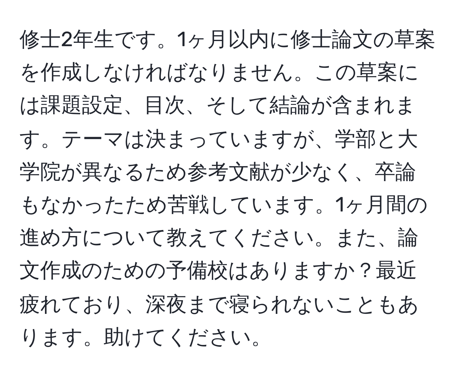 修士2年生です。1ヶ月以内に修士論文の草案を作成しなければなりません。この草案には課題設定、目次、そして結論が含まれます。テーマは決まっていますが、学部と大学院が異なるため参考文献が少なく、卒論もなかったため苦戦しています。1ヶ月間の進め方について教えてください。また、論文作成のための予備校はありますか？最近疲れており、深夜まで寝られないこともあります。助けてください。