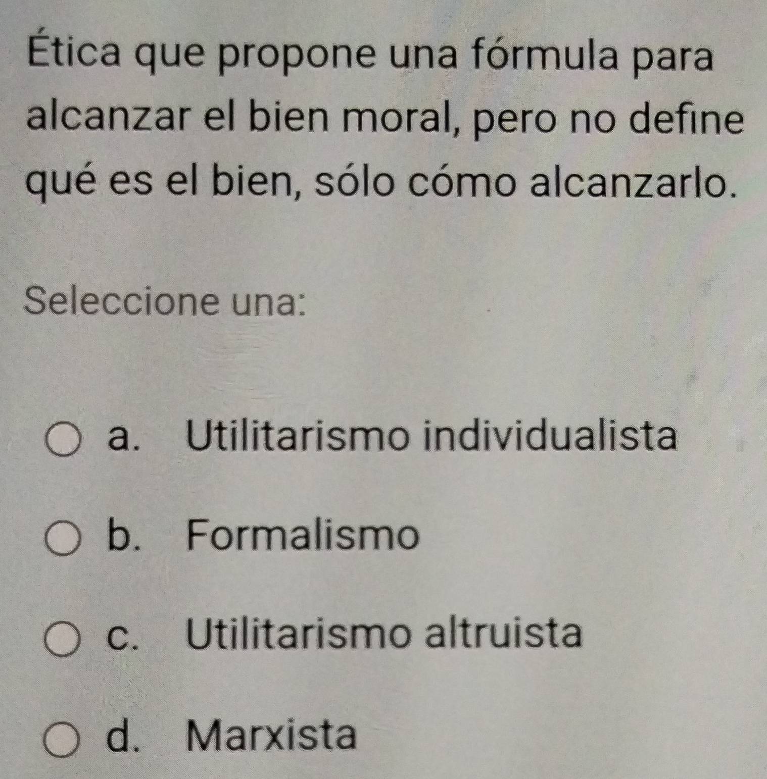 Ética que propone una fórmula para
alcanzar el bien moral, pero no define
qué es el bien, sólo cómo alcanzarlo.
Seleccione una:
a. Utilitarismo individualista
b. Formalismo
c. Utilitarismo altruista
d. Marxista