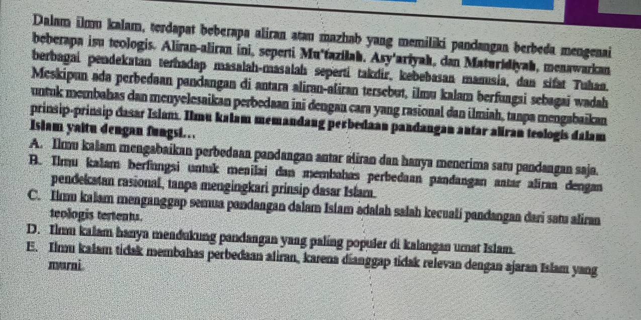 Dalam ilmu kalam, terdapat beberapa aliran atan mazhab yang memiliki pandangan berbeda mengenai
beberapa isu teologis. Aliran-aliran ini, seperti Muštaziłah. Asy'ariyah, dan Maturidiyah, menawarkan
berbagai pendekatan terhadap masalah-masalah seperti takzir, kebebasan manusia, dan sifat Tuhan.
Meskipun ada perbedaan pandangan di antara aliran-aliran tersebut, ilmu kalam berfungsi sebagai wadah
untuk membahas dan menyelesaikan perbedaan ini dengan cara yang rasional dan ilmiah, tanpa mengabaikan
prinsip-prinsip dasar Islam. Ilmu kalam memandang perbedaan pandangan autar aliran teologis dalam
Islam yaitu dengan fungsi.
A. Ilmu kašam mengabaikan perbedaan pandangan antar aliran dan hanya menerima saru pandangan saja.
A. Ilmu kałam berfungsi untak menilai dan membahas perbedaan pandangan aatar aliran dengan
pendelatan rasional, tanpa mengingkari prinsip dasar Islam.
C. Il kalam menganggap semua pandangan dalam Islam adalah salah kecuali pandangan dari satu aliran
teologis tertents.
D. Imm kalam hanya meadukung pandangan yang paling populer di kalangan umat Islam
E. Ilmu kalam tidak membahas perbedaan aliran, karena díanggap tidak relevan dengan ajaran Islam yang
marni.